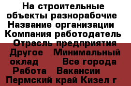 На строительные объекты разнорабочие › Название организации ­ Компания-работодатель › Отрасль предприятия ­ Другое › Минимальный оклад ­ 1 - Все города Работа » Вакансии   . Пермский край,Кизел г.